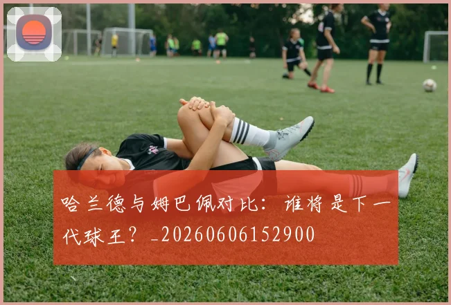 哈兰德与姆巴佩对比:谁将是下一代球王?_20260606152900