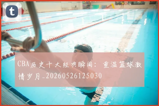 CBA历史十大经典瞬间:重温篮球激情岁月_20260526125030