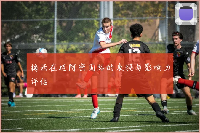 梅西在迈阿密国际的表现与影响力评估