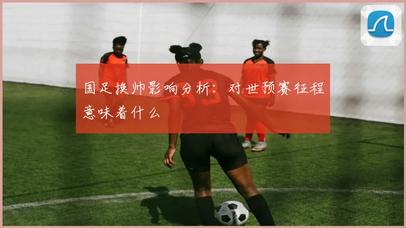 国足换帅影响分析：对世预赛征程意味着什么