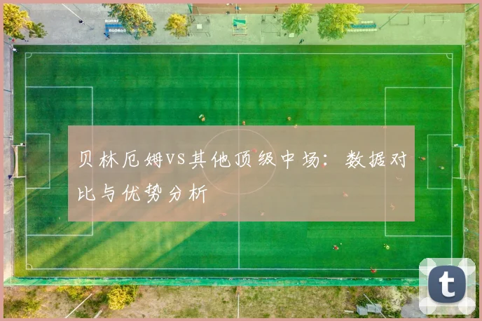 贝林厄姆vs其他顶级中场:数据对比与优势分析