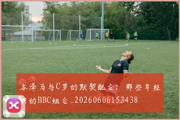 本泽马与C罗的默契配合：那些年经典的BBC组合_20260606153438