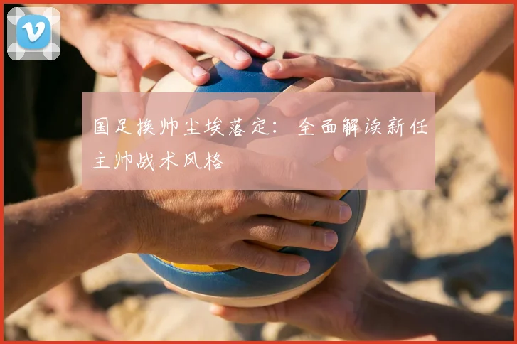 国足换帅尘埃落定：全面解读新任主帅战术风格
