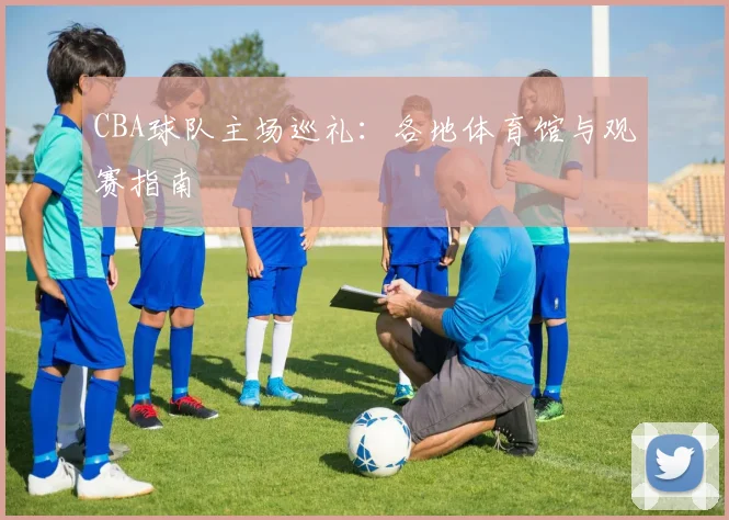 CBA球队主场巡礼:各地体育馆与观赛指南