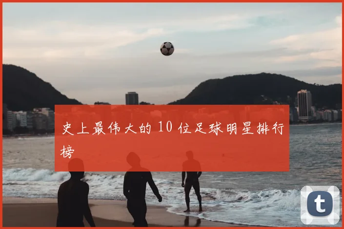 史上最伟大的 10 位足球明星排行榜