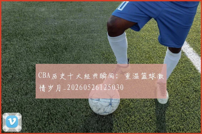 CBA历史十大经典瞬间：重温篮球激情岁月_20260526125030