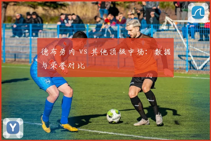 德布劳内 vs 其他顶级中场：数据与荣誉对比