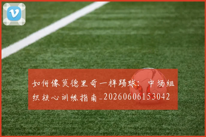 如何像莫德里奇一样踢球：中场组织核心训练指南_20260606153042
