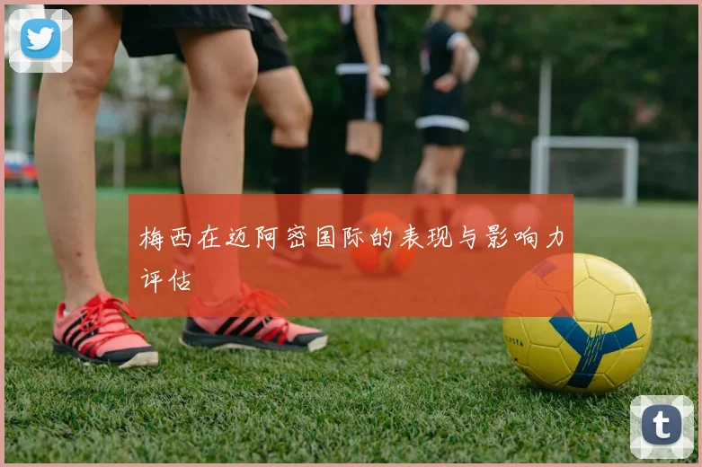 梅西在迈阿密国际的表现与影响力评估