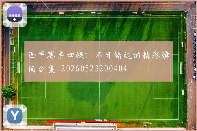西甲赛季回顾:不可错过的精彩瞬间合集_20260523200404
