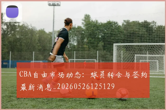 CBA自由市场动态：球员转会与签约最新消息_20260526125129