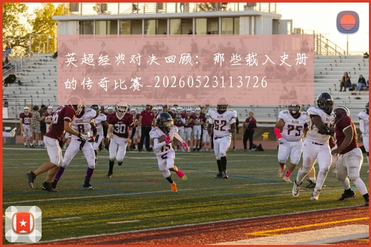 英超经典对决回顾：那些载入史册的传奇比赛_20260523113726